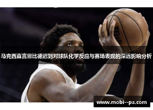 马克西直言恩比德迟到对球队化学反应与赛场表现的深远影响分析