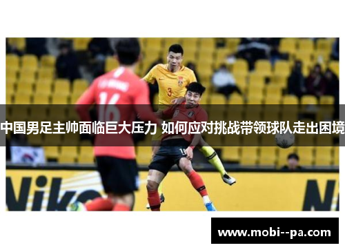 中国男足主帅面临巨大压力 如何应对挑战带领球队走出困境