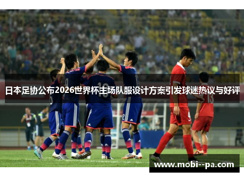 日本足协公布2026世界杯主场队服设计方案引发球迷热议与好评