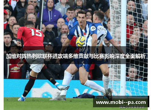 加维对阵热刺欧联杯进攻端多维贡献与比赛影响深度全面解析